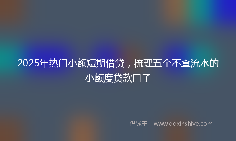 2025年热门小额短期借贷，梳理五个不查流水的小额度贷款口子