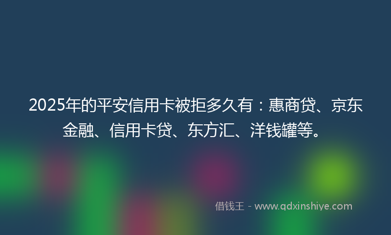 2025年的平安信用卡被拒多久有：惠商贷、京东金融、信用卡贷、东方汇、洋钱罐等。