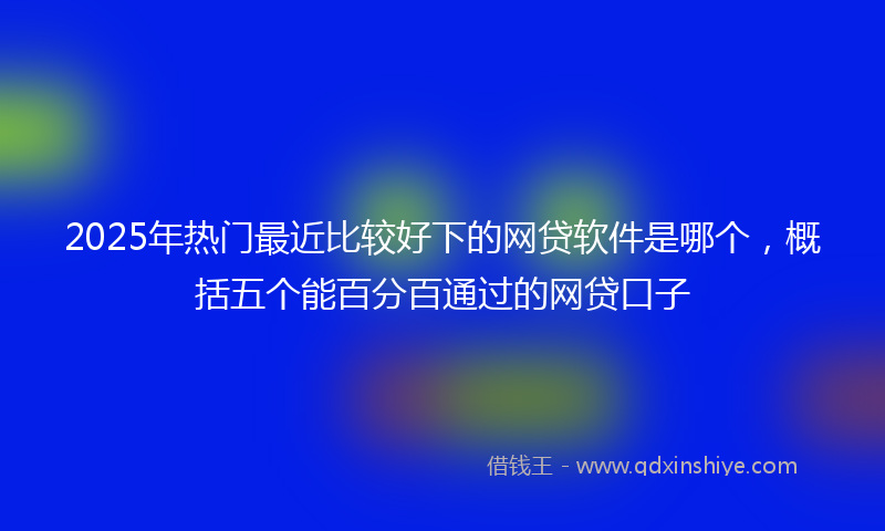 2025年热门最近比较好下的网贷软件是哪个，概括五个能百分百通过的网贷口子