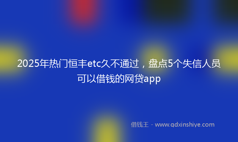 2025年热门恒丰etc久不通过，盘点5个失信人员可以借钱的网贷app