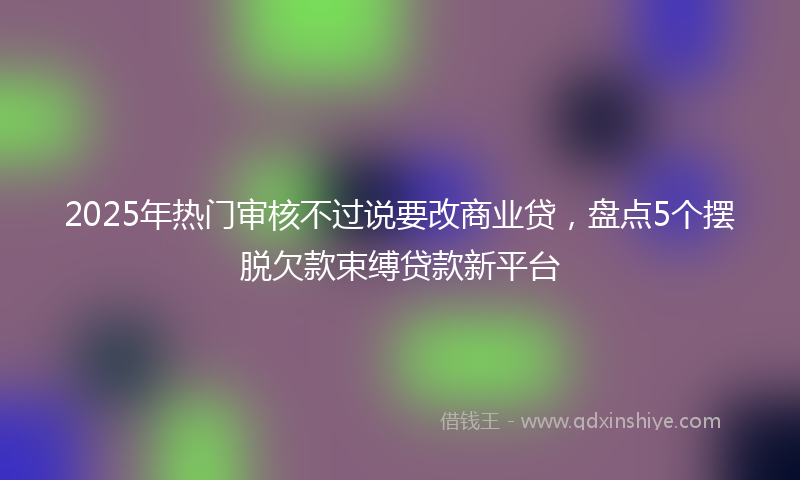 2025年热门审核不过说要改商业贷，盘点5个摆脱欠款束缚贷款新平台