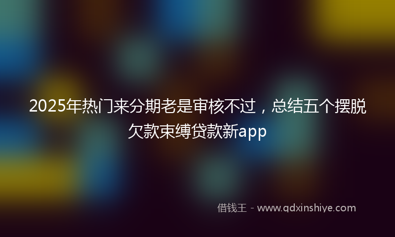 2025年热门来分期老是审核不过，总结五个摆脱欠款束缚贷款新app