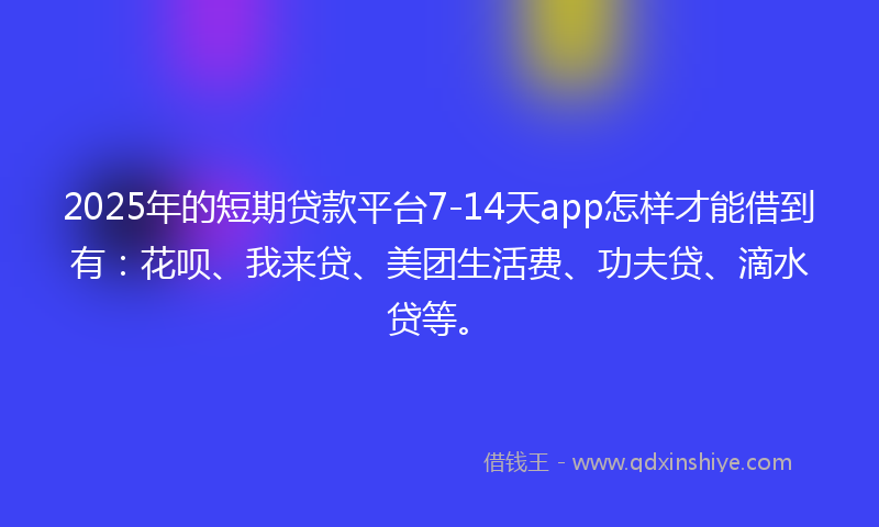 2025年的短期贷款平台7-14天app怎样才能借到有：花呗、我来贷、美团生活费、功夫贷、滴水贷等。