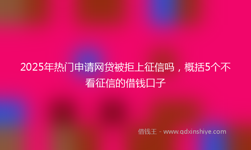 2025年热门申请网贷被拒上征信吗，概括5个不看征信的借钱口子