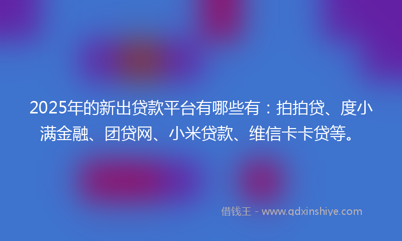 2025年的新出贷款平台有哪些有：拍拍贷、度小满金融、团贷网、小米贷款、维信卡卡贷等。