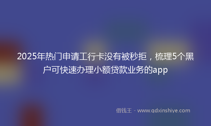 2025年热门申请工行卡没有被秒拒，梳理5个黑户可快速办理小额贷款业务的app