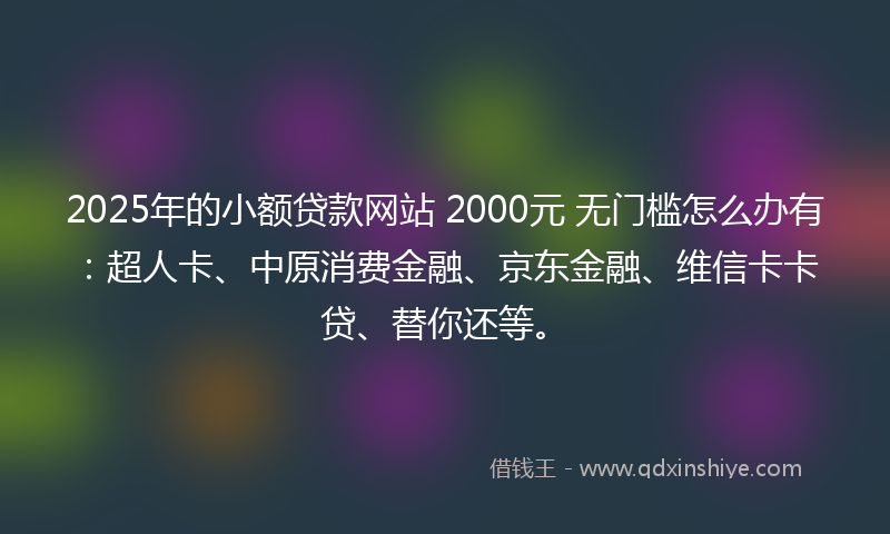 2025年的小额贷款网站 2000元 无门槛怎么办有：超人卡、中原消费金融、京东金融、维信卡卡贷、替你还等。