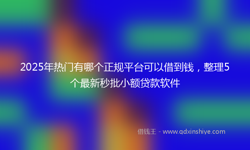 2025年热门有哪个正规平台可以借到钱，整理5个最新秒批小额贷款软件