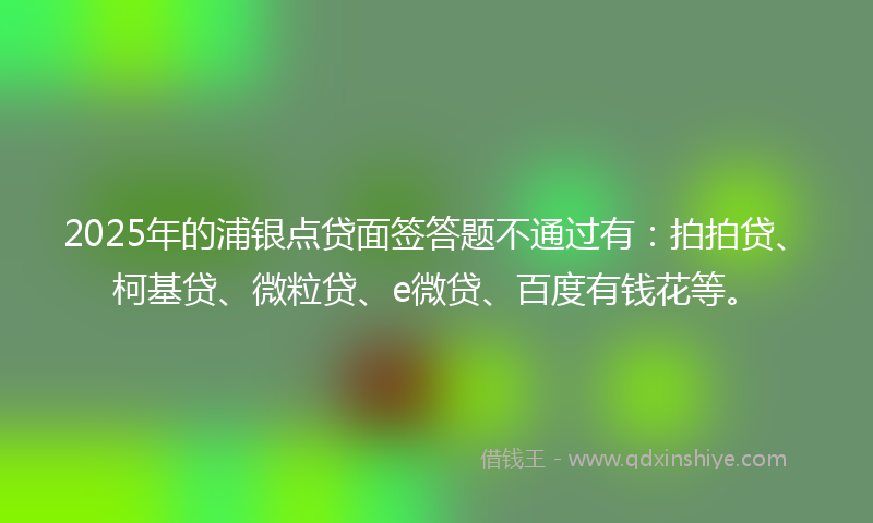 2025年的浦银点贷面签答题不通过有：拍拍贷、柯基贷、微粒贷、e微贷、百度有钱花等。