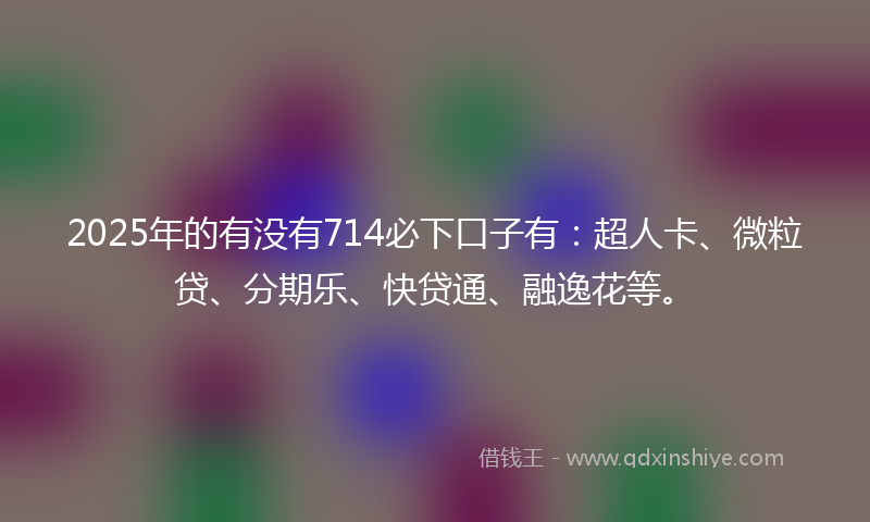 2025年的有没有714必下口子有：超人卡、微粒贷、分期乐、快贷通、融逸花等。