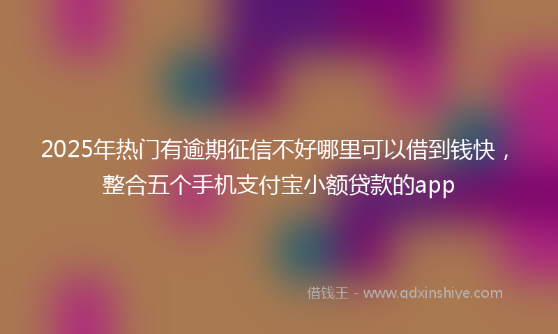 2025年热门有逾期征信不好哪里可以借到钱快，整合五个手机支付宝小额贷款的app