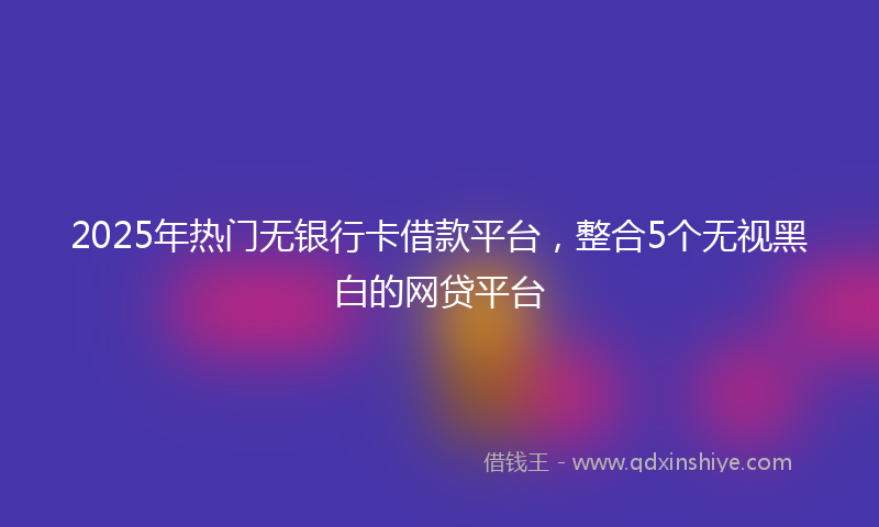 2025年热门无银行卡借款平台，整合5个无视黑白的网贷平台