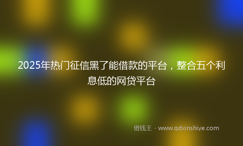 2025年热门征信黑了能借款的平台，整合五个利息低的网贷平台
