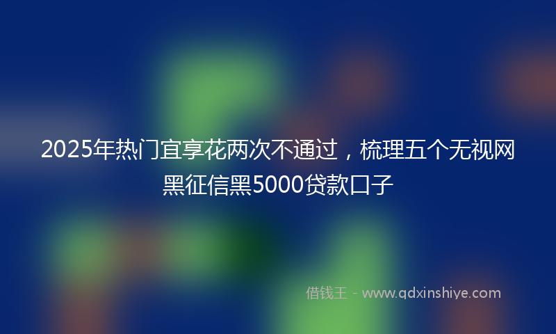 2025年热门宜享花两次不通过，梳理五个无视网黑征信黑5000贷款口子