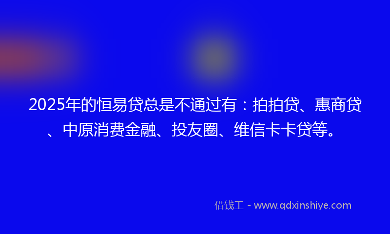 2025年的恒易贷总是不通过有：拍拍贷、惠商贷、中原消费金融、投友圈、维信卡卡贷等。