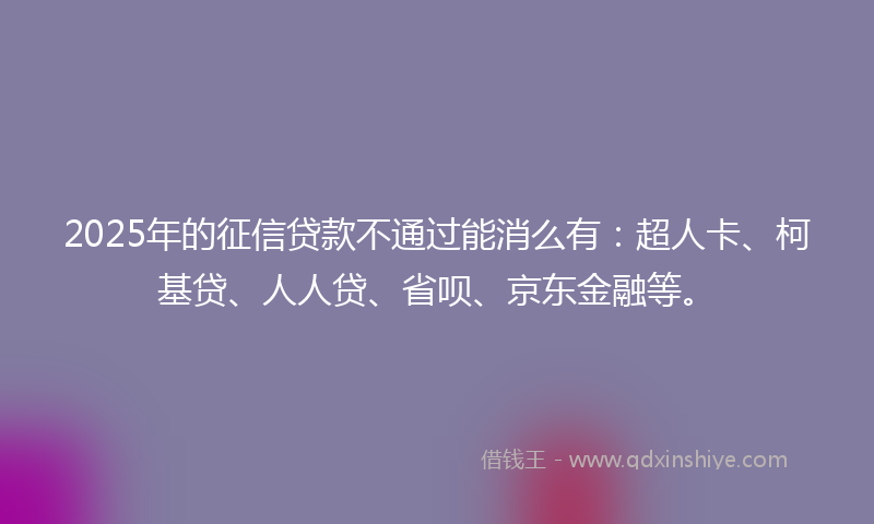 2025年的征信贷款不通过能消么有：超人卡、柯基贷、人人贷、省呗、京东金融等。
