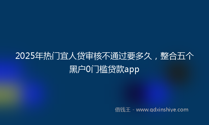 2025年热门宜人贷审核不通过要多久，整合五个黑户0门槛贷款app