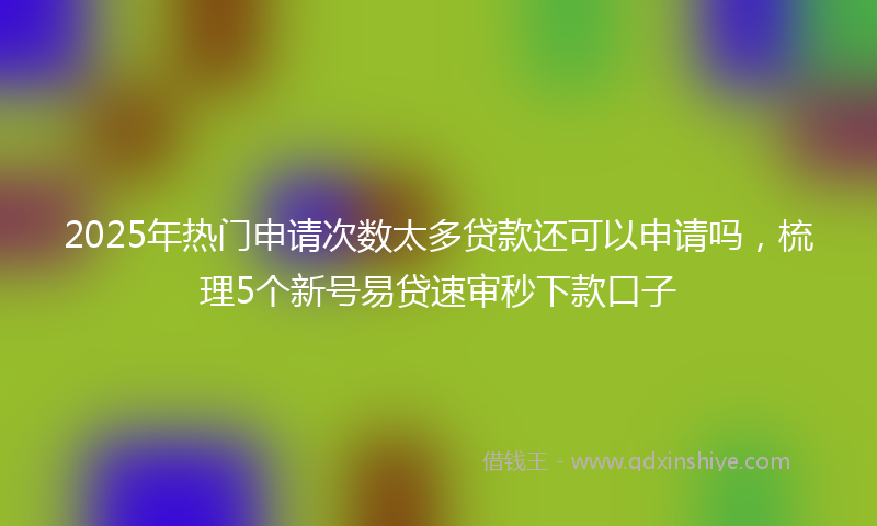 2025年热门申请次数太多贷款还可以申请吗，梳理5个新号易贷速审秒下款口子