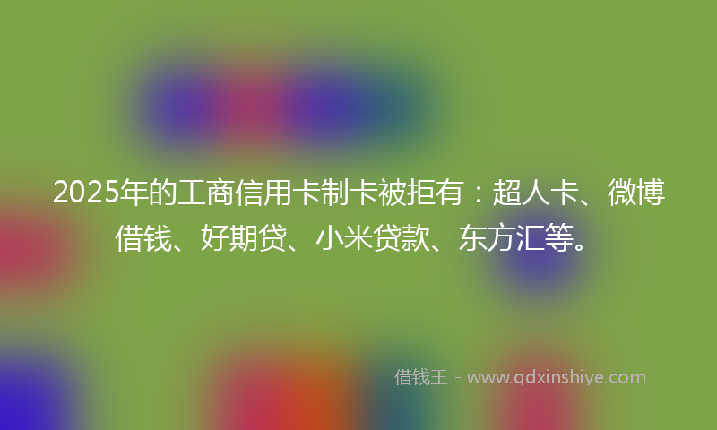 2025年的工商信用卡制卡被拒有：超人卡、微博借钱、好期贷、小米贷款、东方汇等。