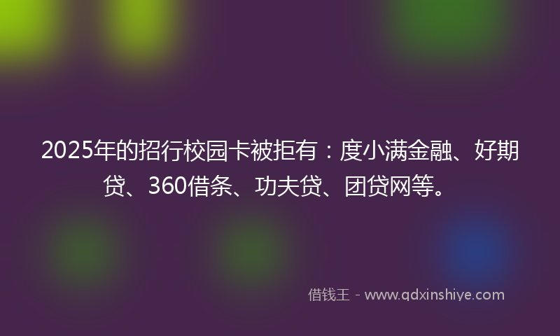 2025年的招行校园卡被拒有：度小满金融、好期贷、360借条、功夫贷、团贷网等。