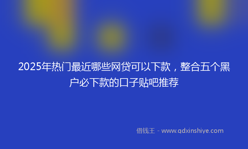 2025年热门最近哪些网贷可以下款，整合五个黑户必下款的口子贴吧推荐