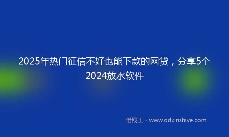 2025年热门征信不好也能下款的网贷，分享5个2024放水软件