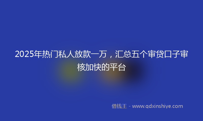 2025年热门私人放款一万，汇总五个审贷口子审核加快的平台