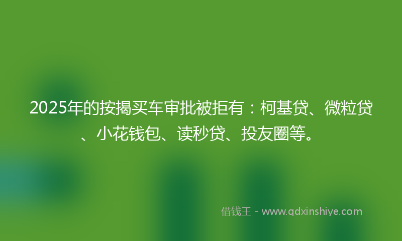 2025年的按揭买车审批被拒有：柯基贷、微粒贷、小花钱包、读秒贷、投友圈等。