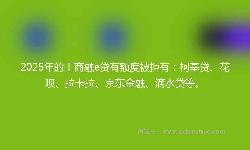 2025年的工商融e贷有额度被拒有：柯基贷、花呗、拉卡拉、京东金融、滴水贷等。