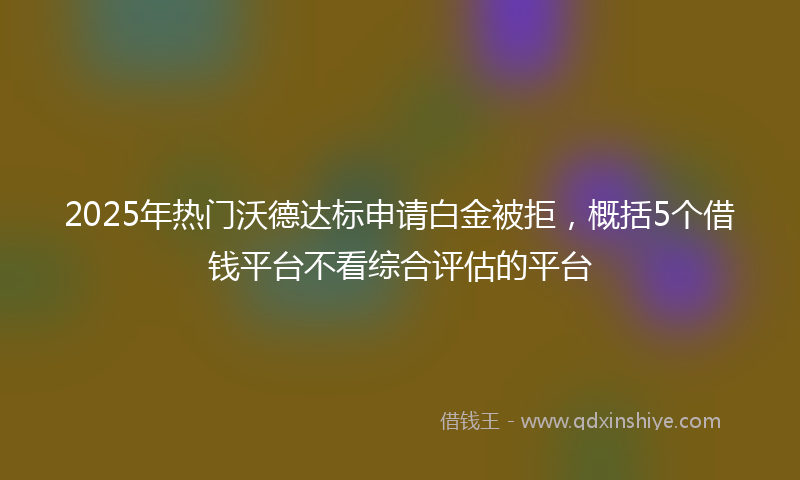 2025年热门沃德达标申请白金被拒，概括5个借钱平台不看综合评估的平台