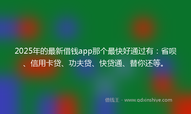 2025年的最新借钱app那个最快好通过有：省呗、信用卡贷、功夫贷、快贷通、替你还等。