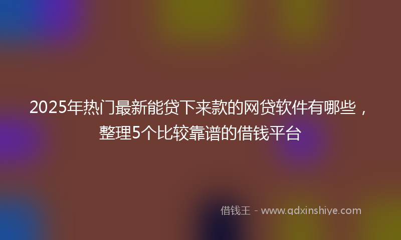2025年热门最新能贷下来款的网贷软件有哪些，整理5个比较靠谱的借钱平台