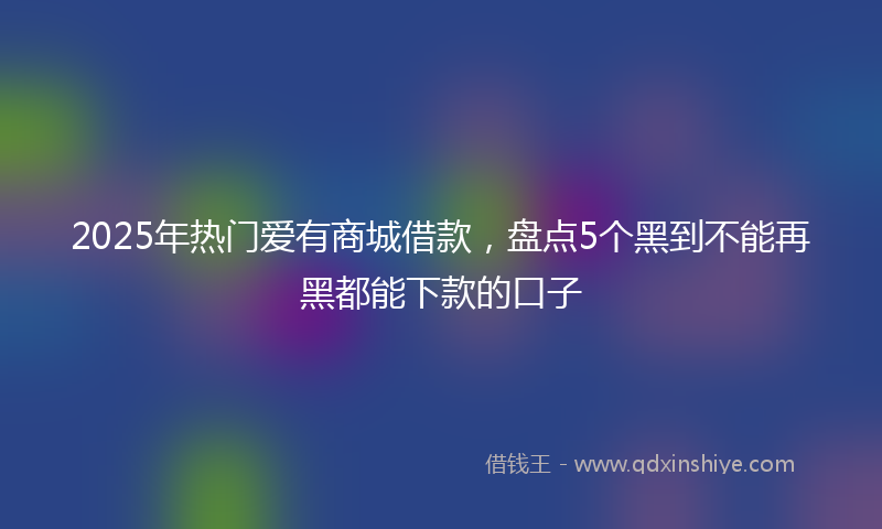 2025年热门爱有商城借款，盘点5个黑到不能再黑都能下款的口子