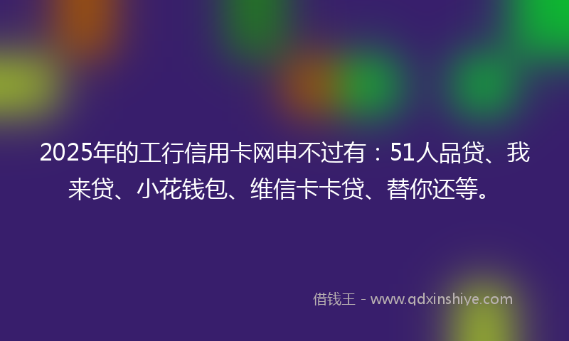2025年的工行信用卡网申不过有：51人品贷、我来贷、小花钱包、维信卡卡贷、替你还等。