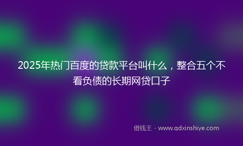 2025年热门百度的贷款平台叫什么，整合五个不看负债的长期网贷口子