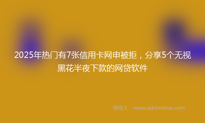 2025年热门有7张信用卡网申被拒，分享5个无视黑花半夜下款的网贷软件