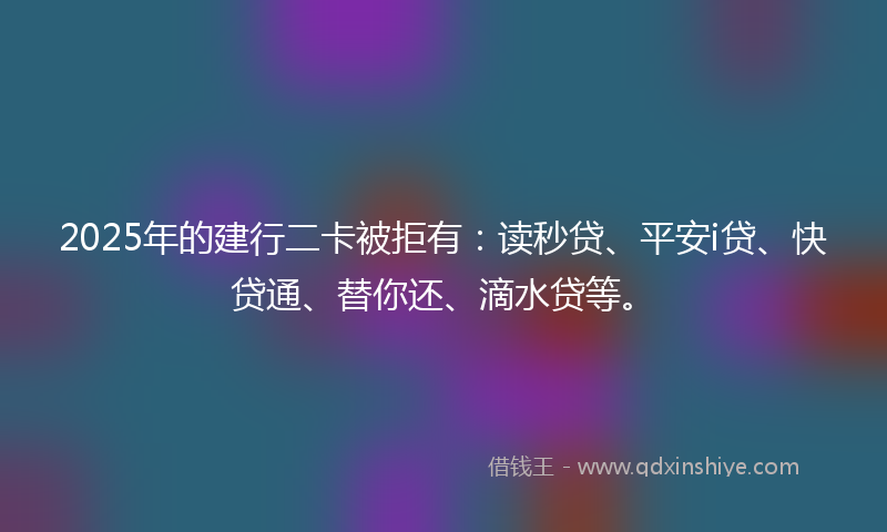 2025年的建行二卡被拒有：读秒贷、平安i贷、快贷通、替你还、滴水贷等。