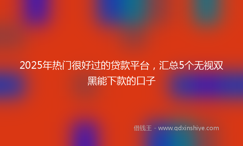 2025年热门很好过的贷款平台，汇总5个无视双黑能下款的口子