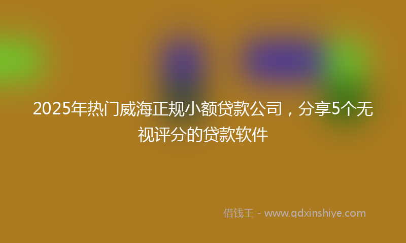 2025年热门威海正规小额贷款公司，分享5个无视评分的贷款软件