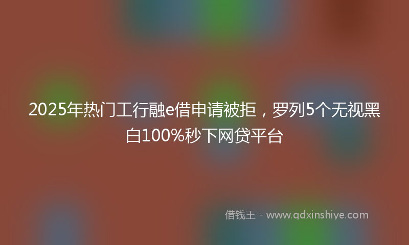 2025年热门工行融e借申请被拒，罗列5个无视黑白100%秒下网贷平台