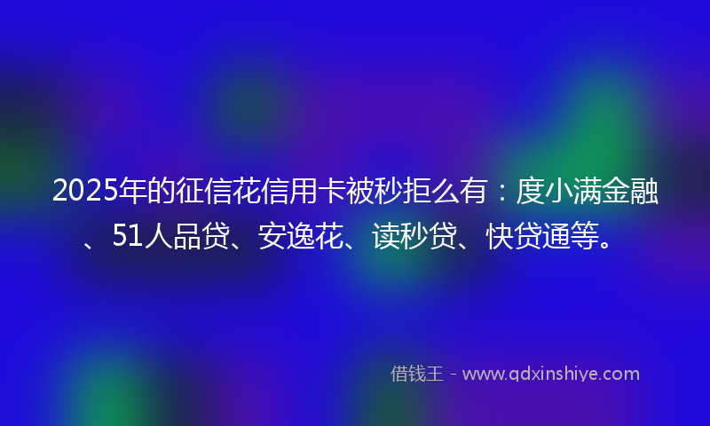 2025年的征信花信用卡被秒拒么有：度小满金融、51人品贷、安逸花、读秒贷、快贷通等。