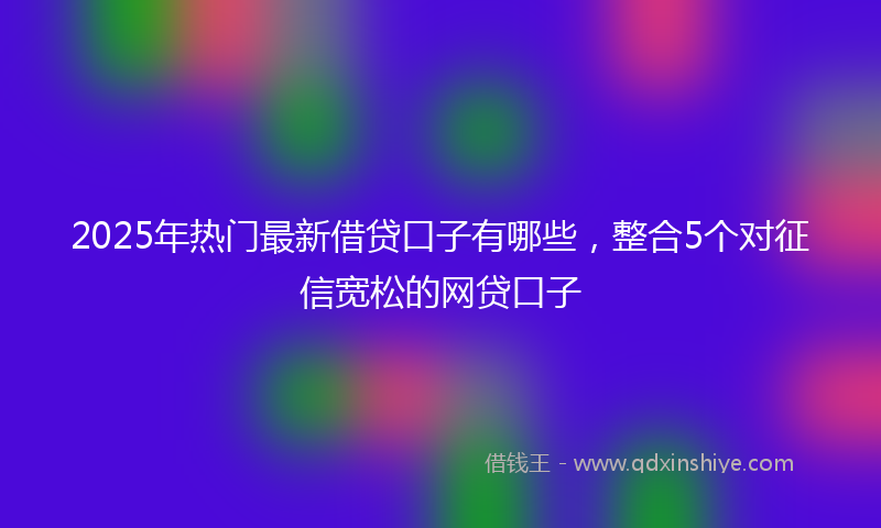 2025年热门最新借贷口子有哪些，整合5个对征信宽松的网贷口子