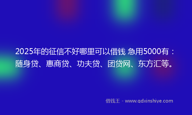 2025年的征信不好哪里可以借钱 急用5000有：随身贷、惠商贷、功夫贷、团贷网、东方汇等。