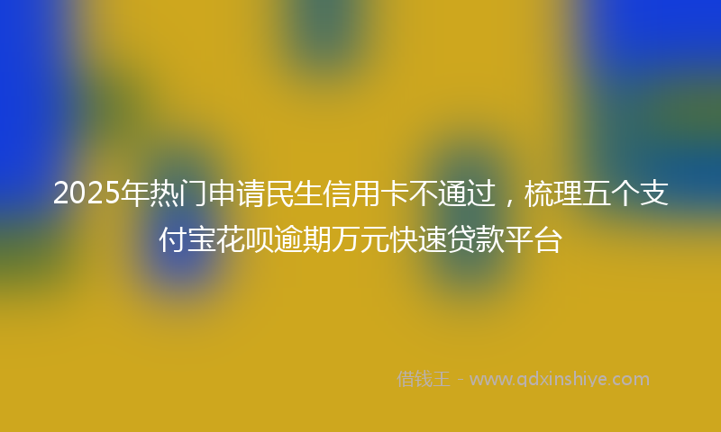2025年热门申请民生信用卡不通过，梳理五个支付宝花呗逾期万元快速贷款平台
