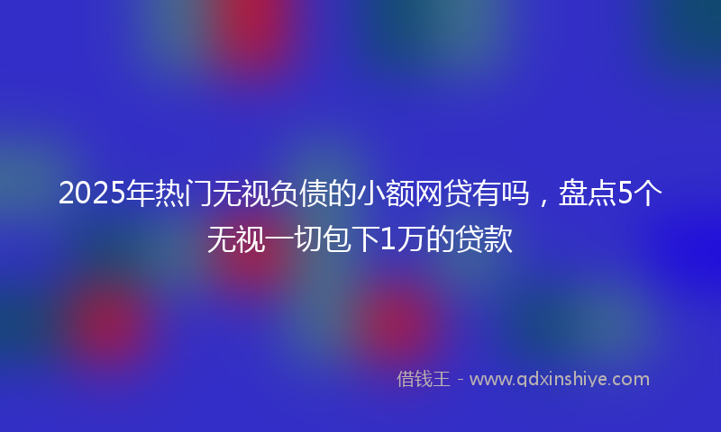 2025年热门无视负债的小额网贷有吗，盘点5个无视一切包下1万的贷款