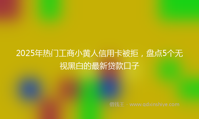2025年热门工商小黄人信用卡被拒，盘点5个无视黑白的最新贷款口子