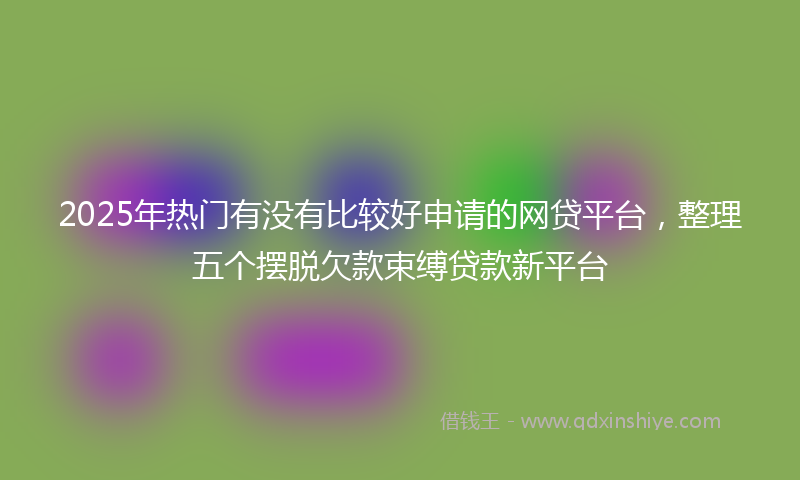 2025年热门有没有比较好申请的网贷平台，整理五个摆脱欠款束缚贷款新平台