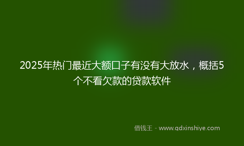 2025年热门最近大额口子有没有大放水，概括5个不看欠款的贷款软件