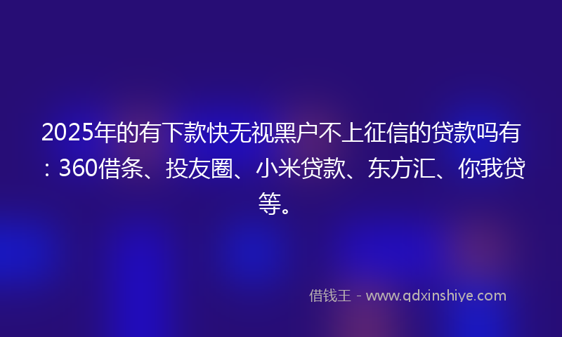 2025年的有下款快无视黑户不上征信的贷款吗有：360借条、投友圈、小米贷款、东方汇、你我贷等。