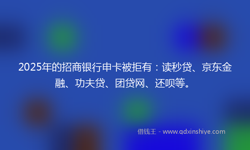 2025年的招商银行申卡被拒有：读秒贷、京东金融、功夫贷、团贷网、还呗等。